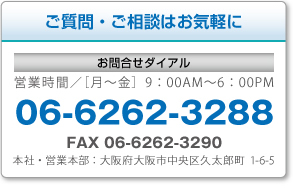 ご質問・ご相談はお気軽に 営業時間╱［月〜金］9：00AM〜6：00PM 06-6262-3288 FAX 06-6262-3290 本社・営業本部：大阪府大阪市中央区久太郎町1-6-5